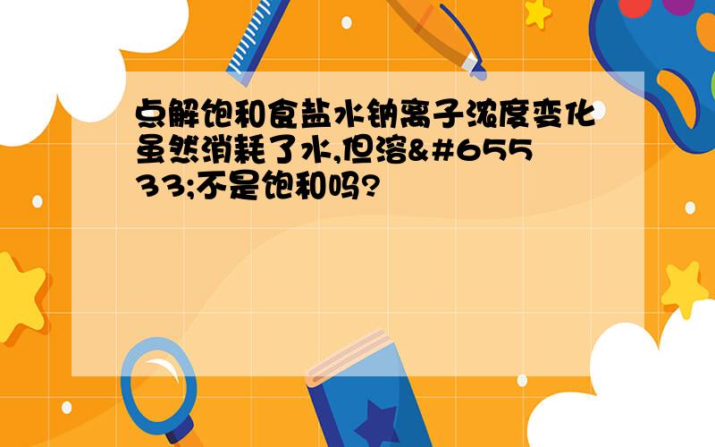 点解饱和食盐水钠离子浓度变化虽然消耗了水,但溶�不是饱和吗?