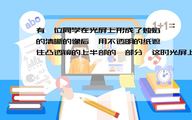 有一位同学在光屏上形成了烛焰的清晰的像后,用不透明的纸遮住凸透镜的上半部的一部分,这时光屏上?1.像全部消失.2.像的上半部消失.3.像的下半部消失.4.仍有整个像,但比原来暗一些.请说明