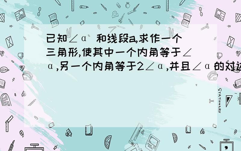 已知∠α 和线段a,求作一个三角形,使其中一个内角等于∠α,另一个内角等于2∠α,并且∠α的对边等于a