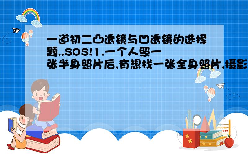 一道初二凸透镜与凹透镜的选择题..SOS!1.一个人照一张半身照片后,有想找一张全身照片,摄影师应使（ ）A.照相机远离人,暗箱拉长 B.照相机远离人,暗箱缩短C.照相机靠近人,暗香拉长 D.照相机