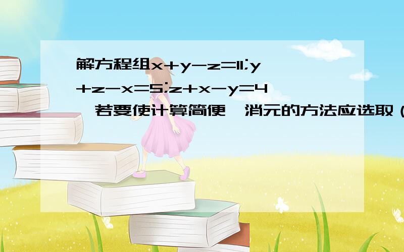 解方程组x+y-z=11;y+z-x=5;z+x-y=4,若要使计算简便,消元的方法应选取（ ）A.先消去x          B.先消去y        C.先消去z            D.以上说法都不对答案是D,我想知道为什么,知情者回答,谢谢!