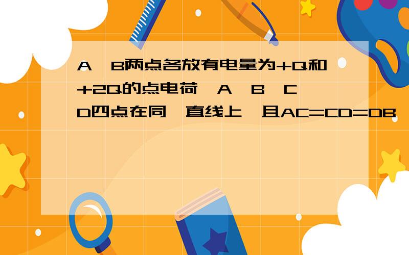 A,B两点各放有电量为+Q和+2Q的点电荷,A,B,C,D四点在同一直线上,且AC=CD=DB,将一正电荷从C点沿直线移到D点,则（ ）A.电荷的电势能一直增加      B.电荷的电势能一直减小        C.电荷的电视能现减