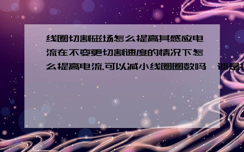 线圈切割磁场怎么提高其感应电流在不变更切割速度的情况下怎么提高电流.可以减小线圈圈数吗,还是换粗一点的线径