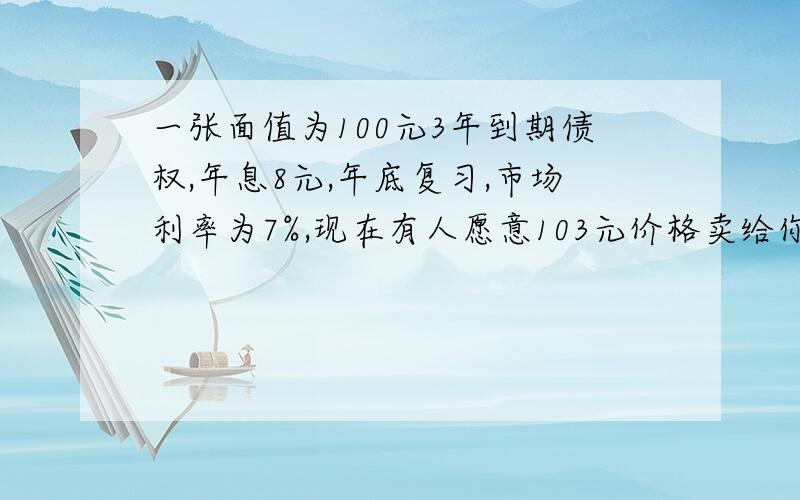 一张面值为100元3年到期债权,年息8元,年底复习,市场利率为7%,现在有人愿意103元价格卖给你就价值而论,值不值 为什么