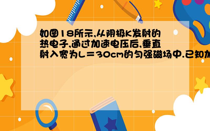 如图18所示,从阴极K发射的热电子,通过加速电压后,垂直射入宽为L＝30cm的匀强磁场中.已知加速电压为U＝1.25×104V,磁感应强度B＝5×10-4T,求：(1)电子在磁场中的加速度大小?(2)电子离开磁场时,偏