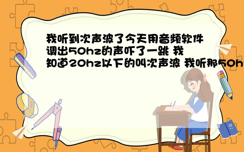 我听到次声波了今天用音频软件调出50hz的声吓了一跳 我知道20hz以下的叫次声波 我听那50hz对身体有没有啥危害?可别听100以下的声 200以下的都不能听