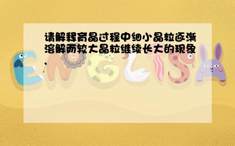 请解释育晶过程中细小晶粒逐渐溶解而较大晶粒继续长大的现象,