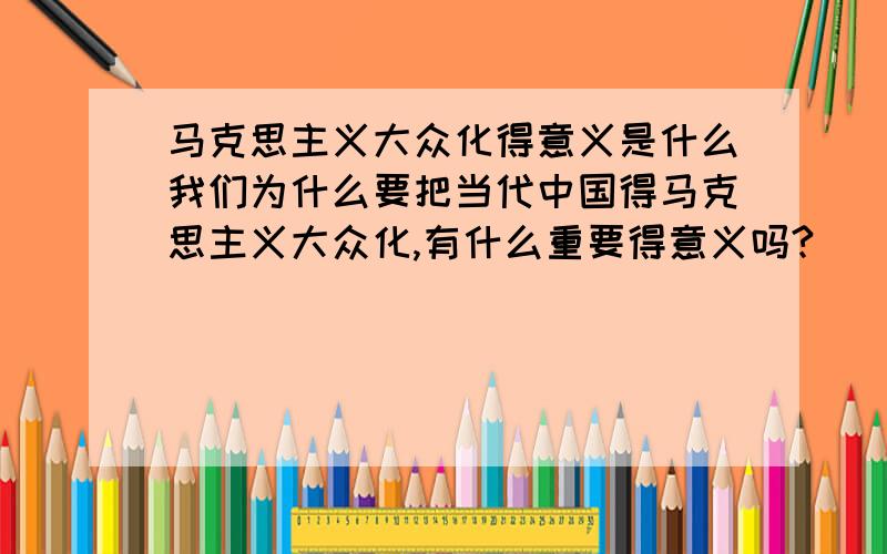 马克思主义大众化得意义是什么我们为什么要把当代中国得马克思主义大众化,有什么重要得意义吗?