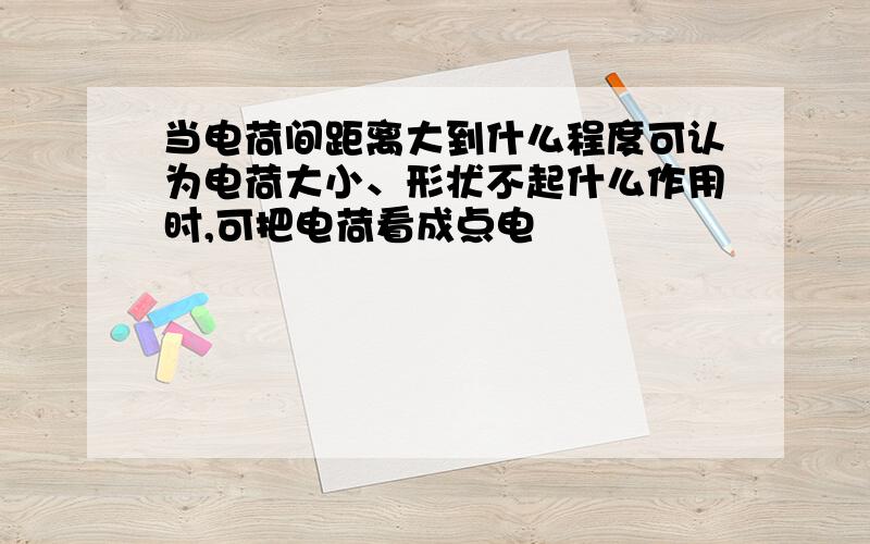 当电荷间距离大到什么程度可认为电荷大小、形状不起什么作用时,可把电荷看成点电