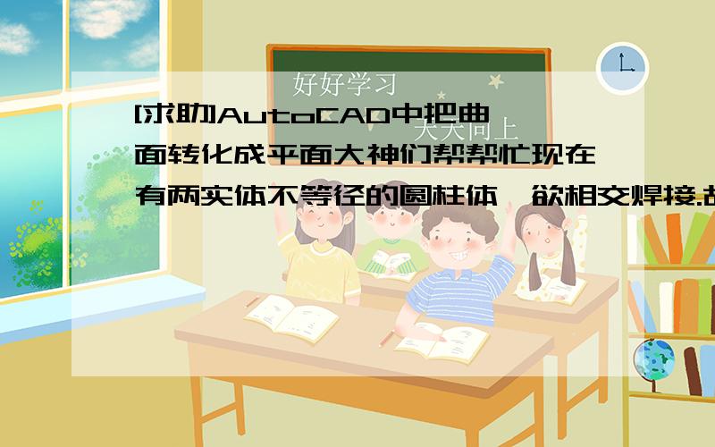 [求助]AutoCAD中把曲面转化成平面大神们帮帮忙现在有两实体不等径的圆柱体,欲相交焊接.故需要割除部分以达到两圆柱体搭接之目的.用CAD画出了交汇面（曲面）,想把曲面转化成平面 把平面