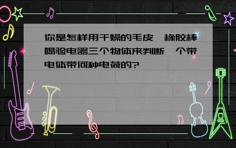 你是怎样用干燥的毛皮、橡胶棒喝验电器三个物体来判断一个带电体带何种电荷的?