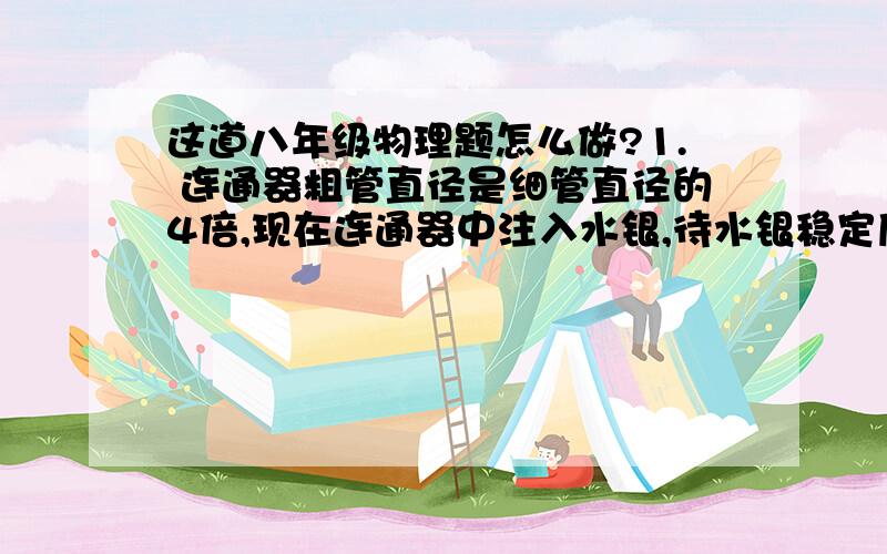 这道八年级物理题怎么做?1. 连通器粗管直径是细管直径的4倍,现在连通器中注入水银,待水银稳定后再向细管中注入70cm高的水（注入水后细管中仍有水银）．求：粗管中水银面上升多少?细管