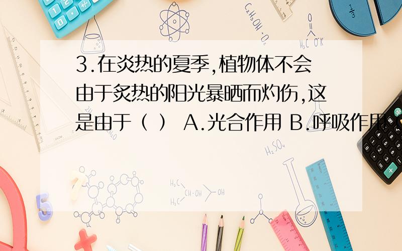 3.在炎热的夏季,植物体不会由于炙热的阳光暴晒而灼伤,这是由于（ ） A.光合作用 B.呼吸作用 C.挥发作用 D.蒸腾作用