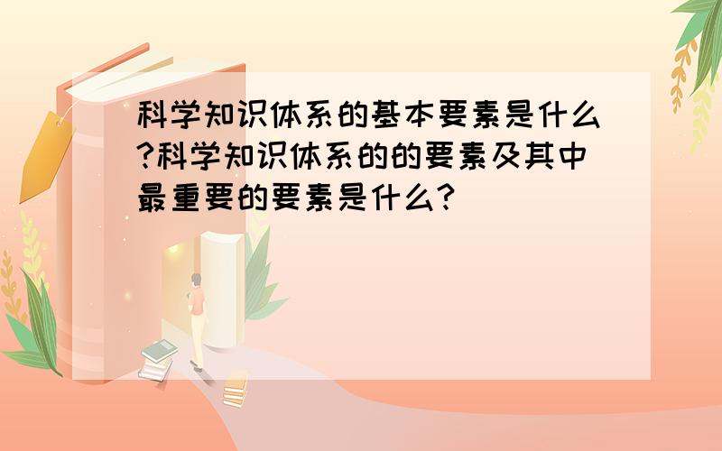 科学知识体系的基本要素是什么?科学知识体系的的要素及其中最重要的要素是什么?