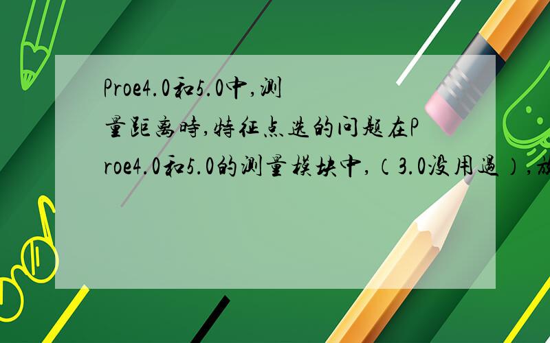 Proe4.0和5.0中,测量距离时,特征点选的问题在Proe4.0和5.0的测量模块中,（3.0没用过）,放弃了在2.0时代非常便捷的测量方法,不再允许用户事先选择所测量特征的类型,比如在2.0时,我们可以先选择