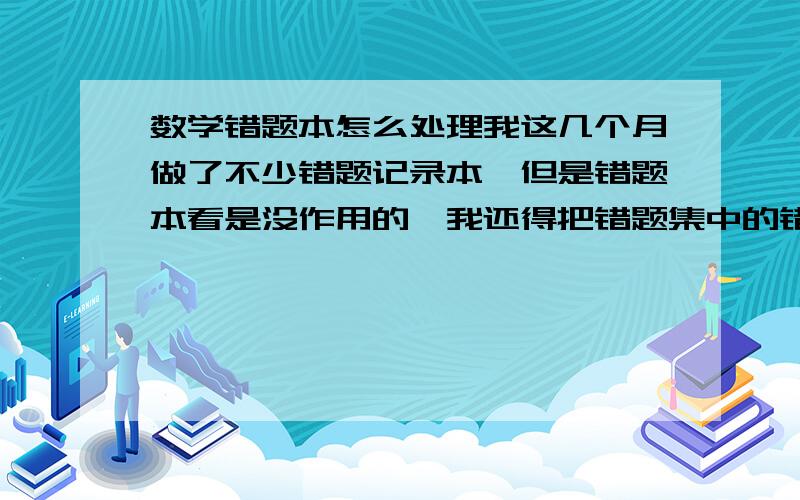 数学错题本怎么处理我这几个月做了不少错题记录本,但是错题本看是没作用的,我还得把错题集中的错题多做几遍,那样做别的题目试卷就没时间啊.我倒是求精做还是求数量?