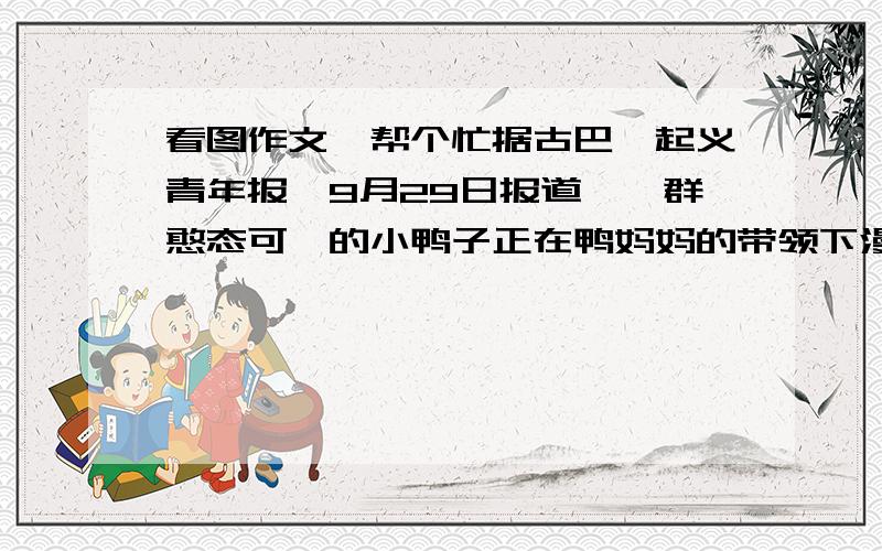 看图作文,帮个忙据古巴《起义青年报》9月29日报道,一群憨态可掬的小鸭子正在鸭妈妈的带领下漫步在温哥华街头.突然,几只小鸭一失足跌入了路旁的下水道.危难时刻鸭妈妈沉着冷静,向巡警