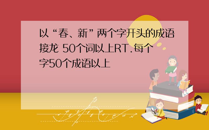 以“春、新”两个字开头的成语接龙 50个词以上RT.每个字50个成语以上