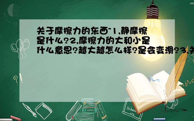 关于摩擦力的东西~1,静摩擦是什么?2,摩擦力的大和小是什么意思?越大越怎么样?是会变滑?3,关于摩擦力的图?就是内个有重力、拉力、反作用力、和摩擦力……反正好几个力的内个图（发张图