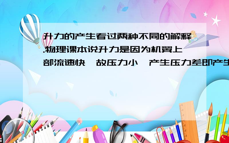 升力的产生看过两种不同的解释.物理课本说升力是因为机翼上部流速快,故压力小,产生压力差即产生升力；D·F·安德森的《认识飞行》中认为升力是由于空气经过机翼发生转向,产生下洗流,