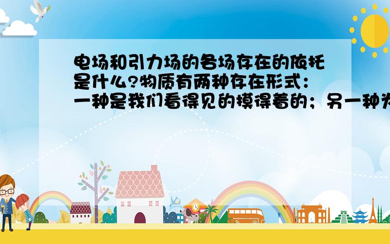 电场和引力场的各场存在的依托是什么?物质有两种存在形式：一种是我们看得见的摸得着的；另一种为场.场为什么会产生?别跟我说带点产生电场!为什么力通过场来传递、作用?