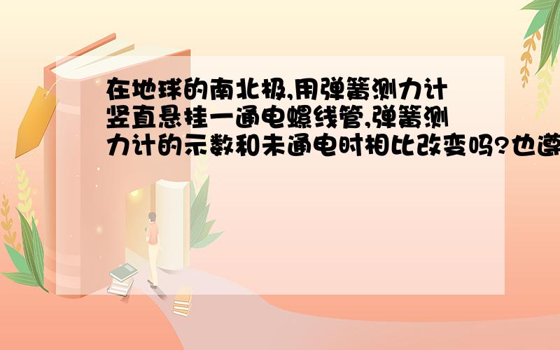 在地球的南北极,用弹簧测力计竖直悬挂一通电螺线管,弹簧测力计的示数和未通电时相比改变吗?也遵循同名相斥,异名相吸的原理吗?