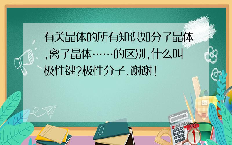 有关晶体的所有知识如分子晶体,离子晶体……的区别,什么叫极性键?极性分子.谢谢!