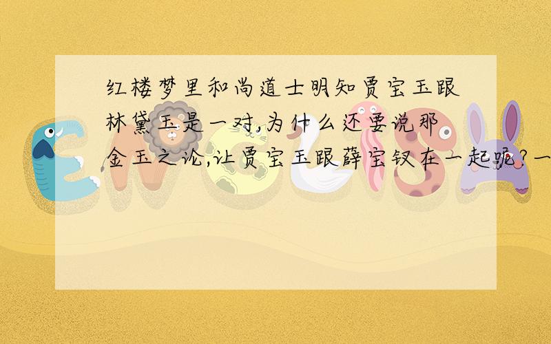 红楼梦里和尚道士明知贾宝玉跟林黛玉是一对,为什么还要说那金玉之论,让贾宝玉跟薛宝钗在一起呢?一楼,我是说和尚道士为什么跟薛宝钗说那金玉良缘；二楼,你的回答我不理解啊…你确定