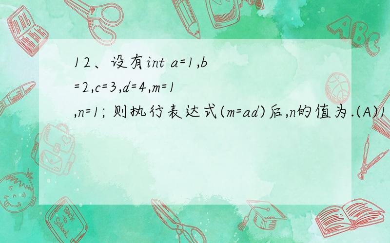 12、设有int a=1,b=2,c=3,d=4,m=1,n=1; 则执行表达式(m=ad)后,n的值为.(A)1 (B)2 (C)3 (D)0