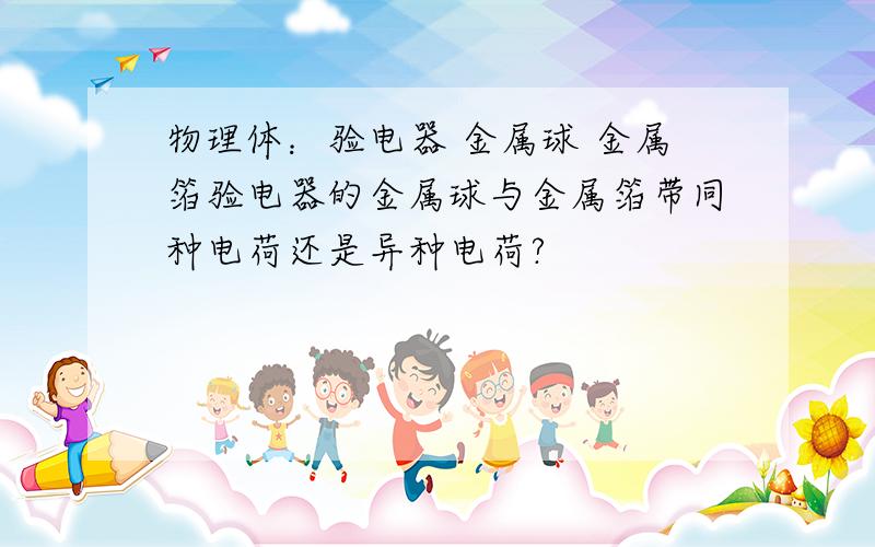 物理体：验电器 金属球 金属箔验电器的金属球与金属箔带同种电荷还是异种电荷?