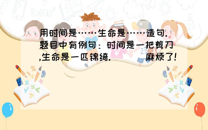 用时间是……生命是……造句.题目中有例句：时间是一把剪刀,生命是一匹锦绮.       麻烦了!