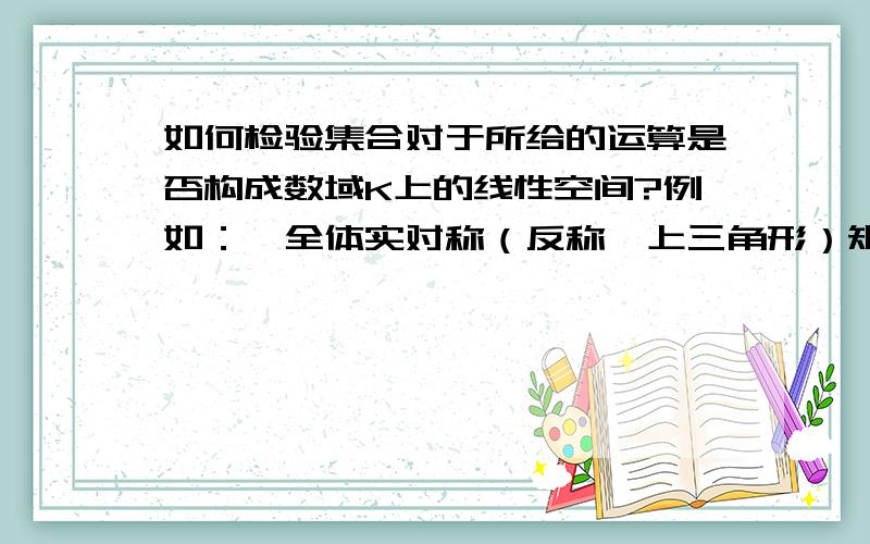 如何检验集合对于所给的运算是否构成数域K上的线性空间?例如：,全体实对称（反称,上三角形）矩阵,对于矩阵的加法与标量乘法,是否构成在实数域上的线性空间?