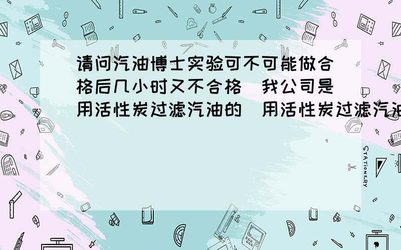 请问汽油博士实验可不可能做合格后几小时又不合格．我公司是用活性炭过滤汽油的．用活性炭过滤汽油．在活性炭接近饱和时会出现这种情况．做为化验员的我无法向上层解释．特向高人