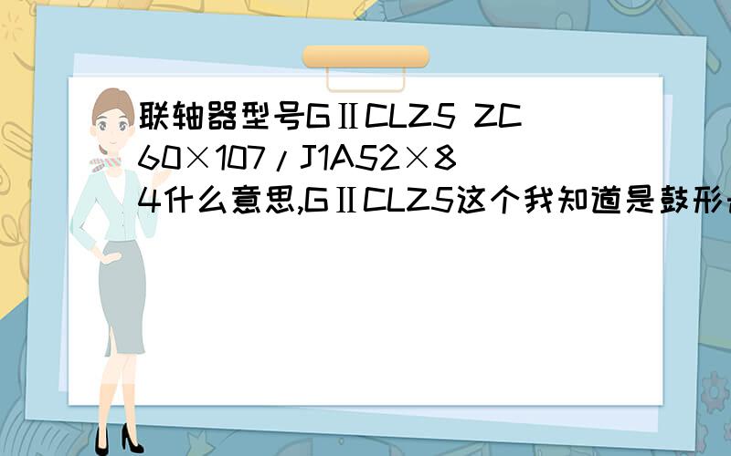 联轴器型号GⅡCLZ5 ZC60×107/J1A52×84什么意思,GⅡCLZ5这个我知道是鼓形齿联轴器,后边的数字表示什么意思Y表示圆柱形轴伸，J1表示短圆柱，Z1表示圆锥形轴伸前面数字表示主动端的联轴器的内孔