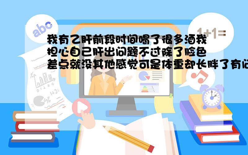 我有乙肝前段时间喝了很多酒我担心自己肝出问题不过除了脸色差点就没其他感觉可是体重却长胖了有问提没?患者信息：女 20岁 重庆 沙坪坝区 病情描述(发病时间、主要症状等)：脸色差,胃