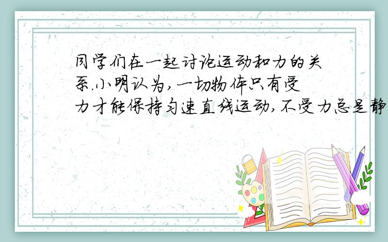 同学们在一起讨论运动和力的关系.小明认为,一切物体只有受力才能保持匀速直线运动,不受力总是静止的;小华认为,一切物体只有受力才能保持静止,不受力总是做匀速直线运动.他们的说法对