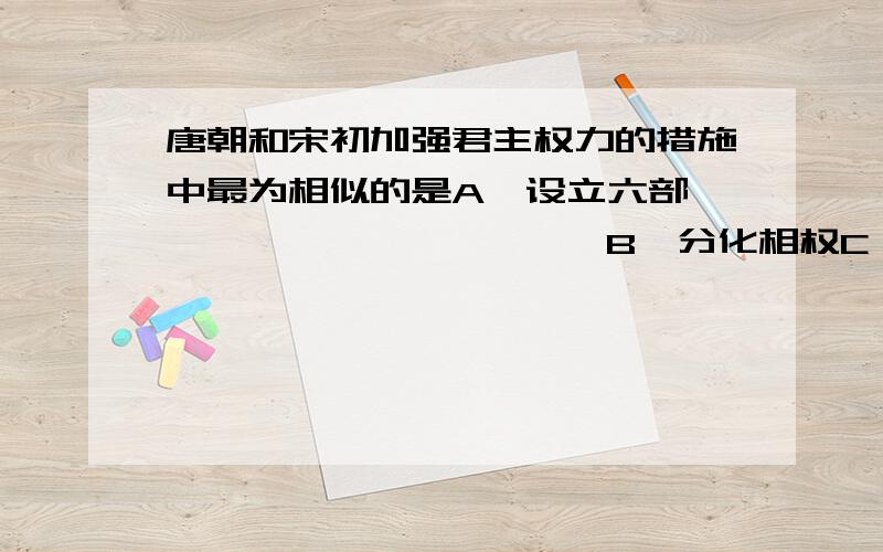 唐朝和宋初加强君主权力的措施中最为相似的是A、设立六部                      B、分化相权C、分散地方官权力                D、解除统兵大将的兵权偶C,答案B要理由啊啊