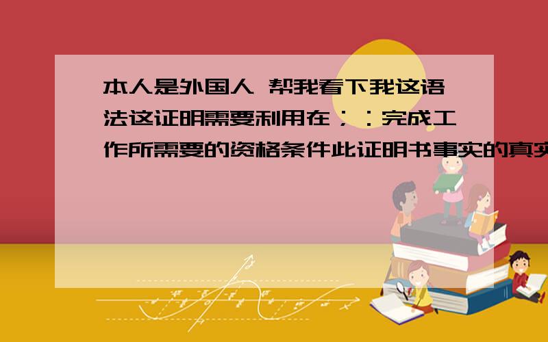 本人是外国人 帮我看下我这语法这证明需要利用在；：完成工作所需要的资格条件此证明书事实的真实性,将在必要时使用感觉不通 怎么改好呢?