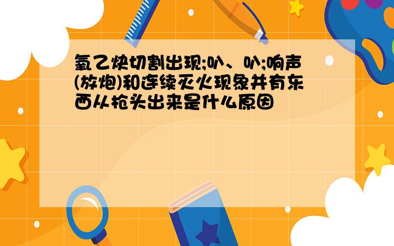 氧乙炔切割出现;叭、叭;响声(放炮)和连续灭火现象并有东西从枪头出来是什么原因