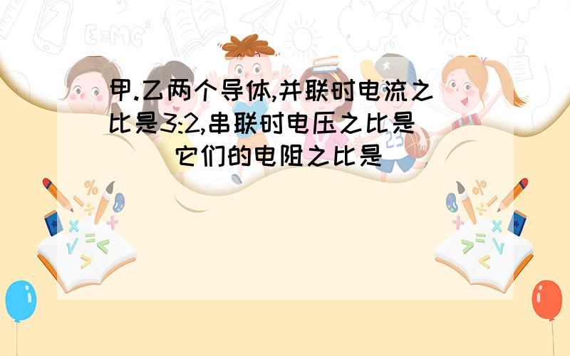 甲.乙两个导体,并联时电流之比是3:2,串联时电压之比是( )它们的电阻之比是( )