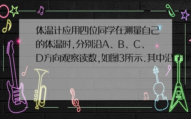 体温计应用四位同学在测量自己的体温时,分别沿A、B、C、D方向观察读数,如图3所示.其中沿 方向观察易于读数,这是因为体温计在设计时应用了