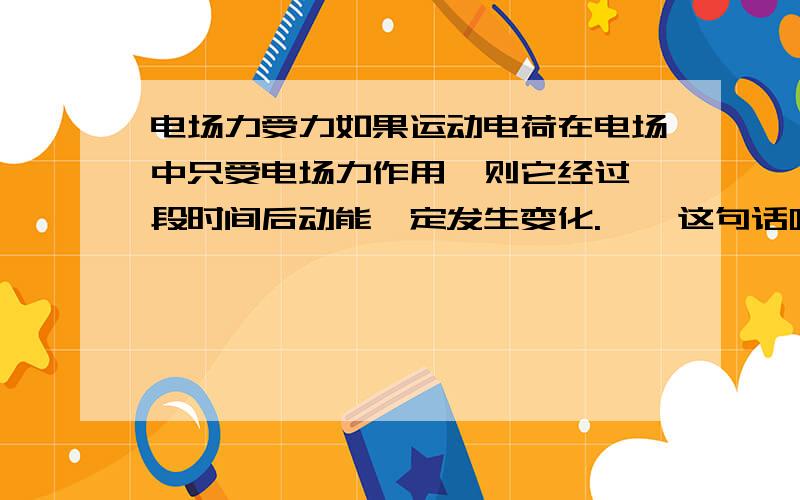 电场力受力如果运动电荷在电场中只受电场力作用,则它经过一段时间后动能一定发生变化.    这句话哪里错咯~~~~谢谢