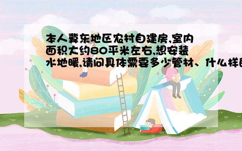 本人冀东地区农村自建房,室内面积大约80平米左右,想安装水地暖,请问具体需要多少管材、什么样的采暖炉,一个冬天需要多少吨煤