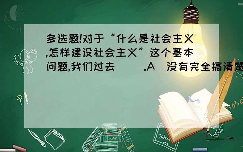 多选题!对于“什么是社会主义,怎样建设社会主义”这个基本问题,我们过去（ ）.A．没有完全搞清楚 B．处于摸索之中 C．不是完全清醒的 D．已经搞清楚