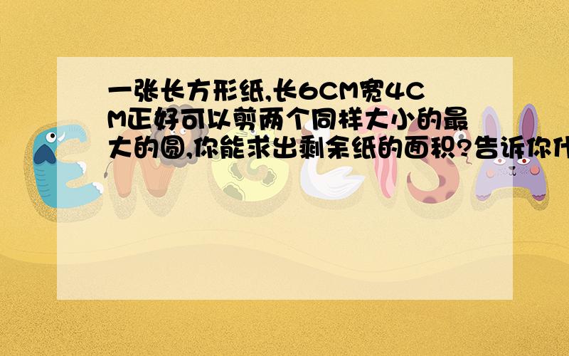 一张长方形纸,长6CM宽4CM正好可以剪两个同样大小的最大的圆,你能求出剩余纸的面积?告诉你什么条件你就能求剩余纸的面积?有没有特别容易的解决方法啊．．这是小学生试卷上一个题也，能