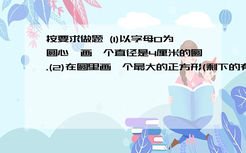 按要求做题 (1)以字母O为圆心,画一个直径是4厘米的圆.(2)在圆里画一个最大的正方形(剩下的有阴影表示)(3)计算这个阴影部分的面积.不用画图,只用教我怎样计算阴影部分面积,