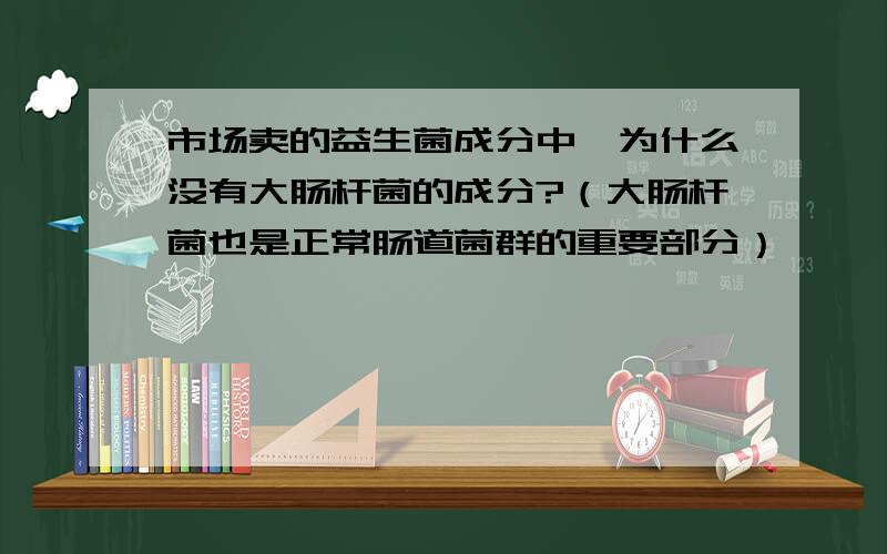 市场卖的益生菌成分中,为什么没有大肠杆菌的成分?（大肠杆菌也是正常肠道菌群的重要部分）