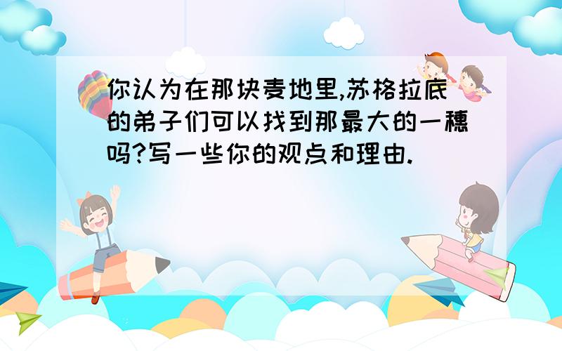 你认为在那块麦地里,苏格拉底的弟子们可以找到那最大的一穗吗?写一些你的观点和理由.