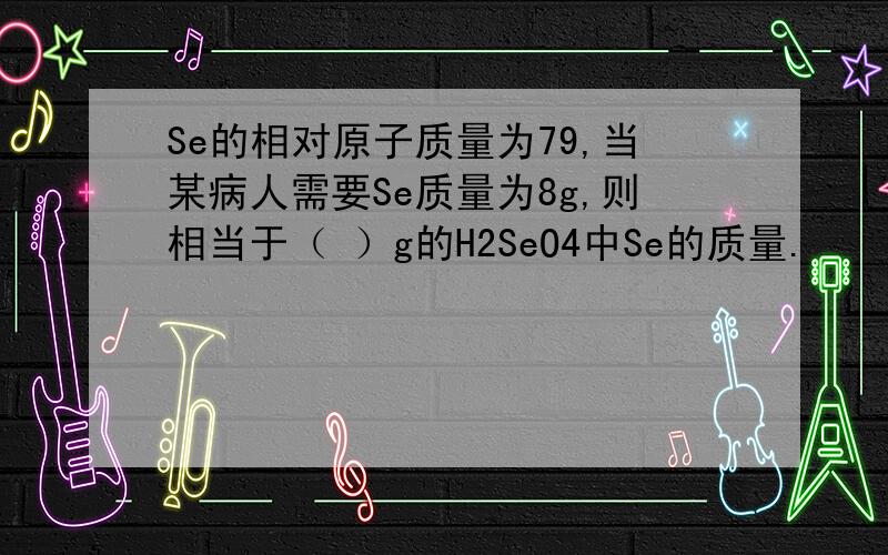 Se的相对原子质量为79,当某病人需要Se质量为8g,则相当于（ ）g的H2SeO4中Se的质量.