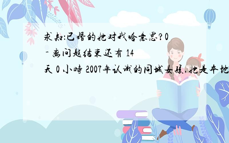 求知：已婚的她对我啥意思?0 - 离问题结束还有 14 天 0 小时 2007年认识的同城女孩,她是本地的,我是外地的.当时她没对象,我俩偶尔在一起溜达,我喜欢她,不知道是不是空虚无聊也愿意我找她